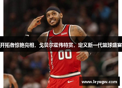 开拓者惊艳亮相，戈贝尔霍伟特赏，定义新一代篮球盛宴