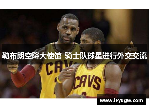 勒布朗空降大使馆_骑士队球星进行外交交流