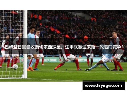 巴黎圣日耳曼收购切尔西球星，法甲联赛迎来新一轮豪门竞争！