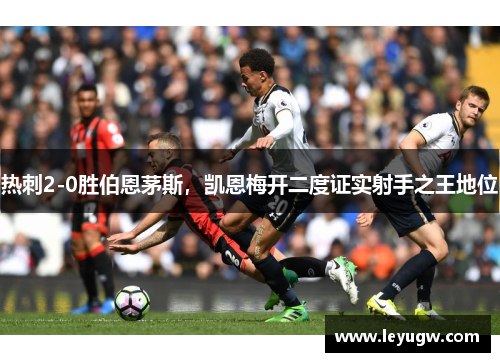 热刺2-0胜伯恩茅斯,凯恩梅开二度证实射手之王地位