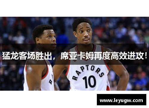 猛龙客场胜出，席亚卡姆再度高效进攻！