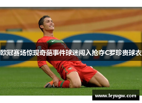 欧冠赛场惊现奇葩事件球迷闯入抢夺C罗珍贵球衣